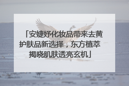 安婕妤化妆品带来去黄护肤品新选择，东方植萃揭晓肌肤透亮玄机