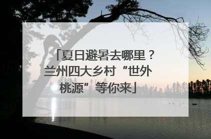 夏日避暑去哪里？兰州四大乡村“世外桃源”等你来