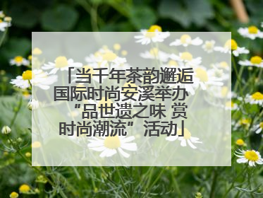 当千年茶韵邂逅国际时尚安溪举办“品世遗之味 赏时尚潮流”活动