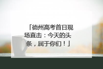 德州高考首日现场直击：今天的头条，属于你们！