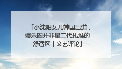 小沈阳女儿韩国出道，娱乐圈并非星二代扎堆的舒适区｜文艺评论