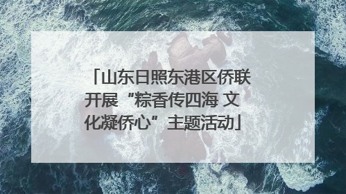 山东日照东港区侨联开展“粽香传四海 文化凝侨心”主题活动