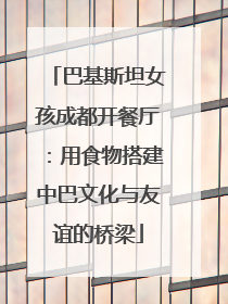巴基斯坦女孩成都开餐厅：用食物搭建中巴文化与友谊的桥梁