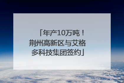 年产10万吨！荆州高新区与艾格多科技集团签约