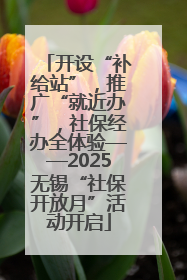 开设“补给站”，推广“就近办”，社保经办全体验——2025无锡“社保开放月”活动开启