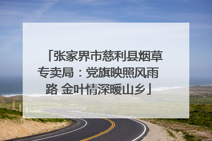 张家界市慈利县烟草专卖局：党旗映照风雨路 金叶情深暖山乡