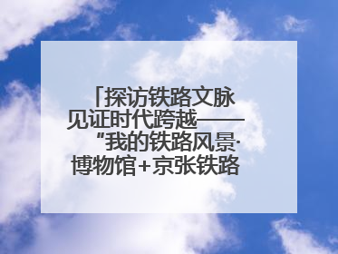 探访铁路文脉 见证时代跨越——“我的铁路风景·博物馆+京张铁路文化之旅”活动在京启动