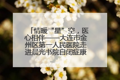 情暖“星”空，医心相伴——大连市金州区第一人民医院走进晨光书院自闭症康复服务中心