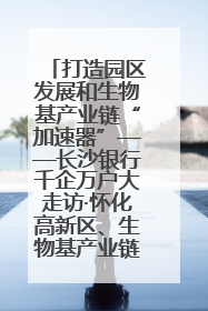 打造园区发展和生物基产业链“加速器”——长沙银行千企万户大走访·怀化高新区、生物基产业链专场活动举行