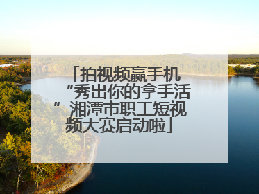 拍视频赢手机 “秀出你的拿手活”湘潭市职工短视频大赛启动啦