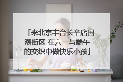 来北京丰台长辛店国潮街区 在六一与端午的交织中做快乐小孩
