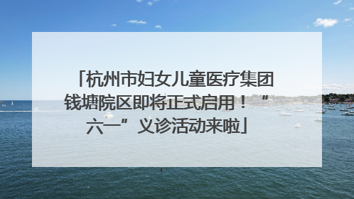 杭州市妇女儿童医疗集团钱塘院区即将正式启用！“六一”义诊活动来啦