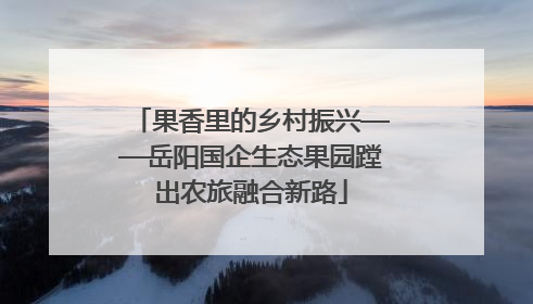 果香里的乡村振兴——岳阳国企生态果园蹚出农旅融合新路
