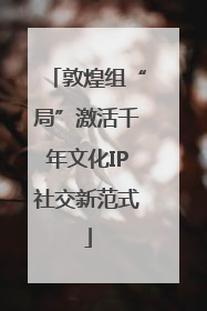 敦煌组“局”激活千年文化IP社交新范式