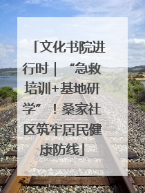 文化书院进行时｜“急救培训+基地研学”！桑家社区筑牢居民健康防线