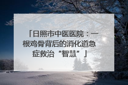 日照市中医医院：一根鸡骨背后的消化道急症救治“智慧”