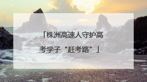 株洲高速人守护高考学子“赶考路”
