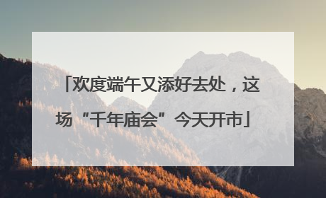 欢度端午又添好去处，这场“千年庙会”今天开市