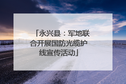 永兴县：军地联合开展国防光缆护线宣传活动