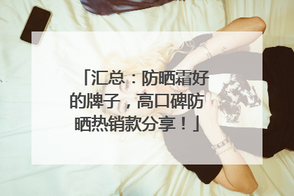 汇总：防晒霜好的牌子，高口碑防晒热销款分享！