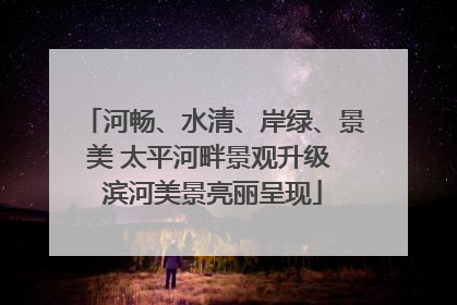 河畅、水清、岸绿、景美 太平河畔景观升级 滨河美景亮丽呈现