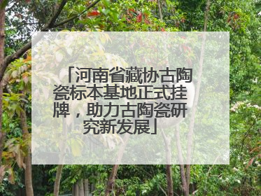 河南省藏协古陶瓷标本基地正式挂牌，助力古陶瓷研究新发展