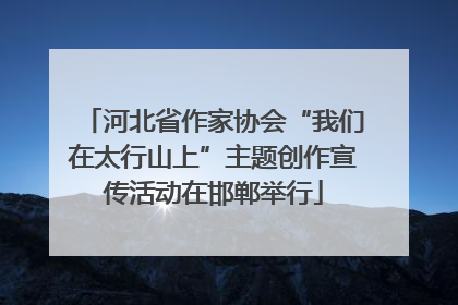 河北省作家协会“我们在太行山上”主题创作宣传活动在邯郸举行