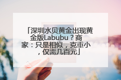 深圳水贝黄金出现黄金版Labubu？商家：只是相似，克重小，仅需几百元