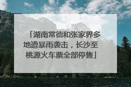 湖南常德和张家界多地遭暴雨袭击，长沙至桃源火车票全部停售