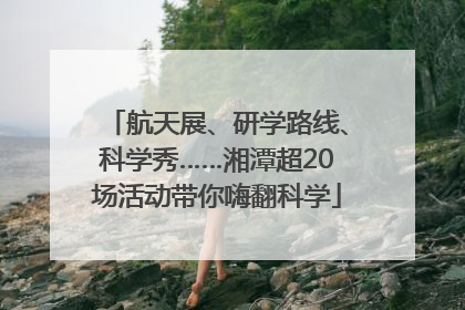 航天展、研学路线、科学秀……湘潭超20场活动带你嗨翻科学
