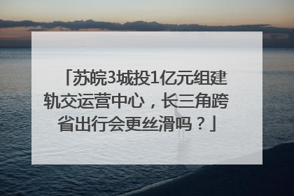 苏皖3城投1亿元组建轨交运营中心，长三角跨省出行会更丝滑吗？