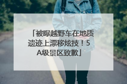 被曝越野车在地质遗迹上漂移炫技！5A级景区致歉