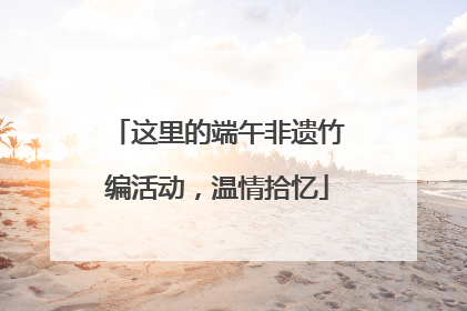 这里的端午非遗竹编活动，温情拾忆