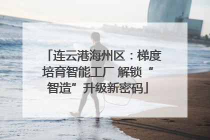 连云港海州区：梯度培育智能工厂 解锁“智造”升级新密码