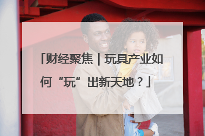 财经聚焦｜玩具产业如何“玩”出新天地？