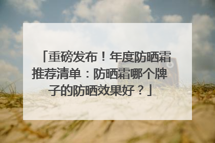 重磅发布！年度防晒霜推荐清单：防晒霜哪个牌子的防晒效果好？