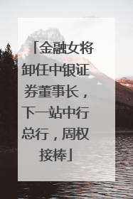 金融女将卸任中银证券董事长，下一站中行总行，周权接棒