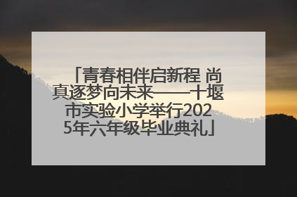 青春相伴启新程 尚真逐梦向未来——十堰市实验小学举行2025年六年级毕业典礼