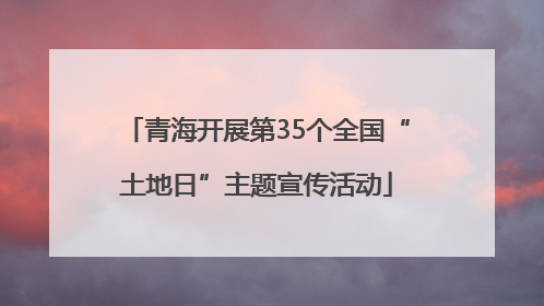 青海开展第35个全国“土地日”主题宣传活动