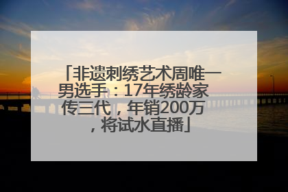 非遗刺绣艺术周唯一男选手：17年绣龄家传三代，年销200万，将试水直播