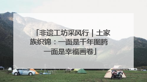 非遗工坊采风行｜土家族织锦：一面是千年图腾 一面是幸福画卷