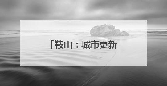 鞍山：城市更新绘就宜居新画卷