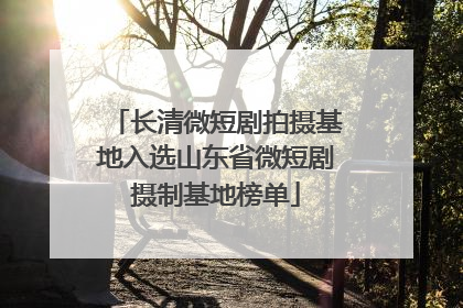 长清微短剧拍摄基地入选山东省微短剧摄制基地榜单