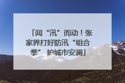闻“汛”而动！张家界打好防汛“组合拳” 护城市安澜