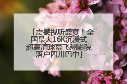 震撼视听盛宴！全国最大16K沉浸式超高清球幕飞翔影院落户四川巴中