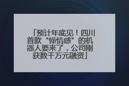 预计年底见！四川首款“懂情感”的机器人要来了，公司刚获数千万元融资