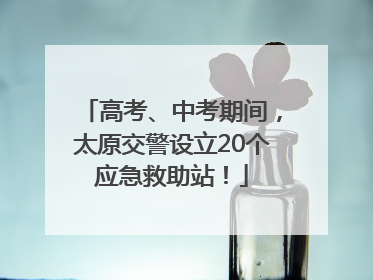 高考、中考期间，太原交警设立20个应急救助站！