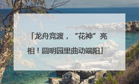 龙舟竞渡，“花神”亮相！圆明园里曲动端阳