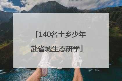 140名土乡少年赴省城生态研学