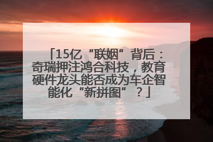 15亿“联姻”背后：奇瑞押注鸿合科技，教育硬件龙头能否成为车企智能化“新拼图”？